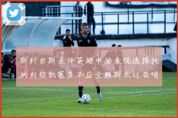 斯科尔斯点评英超中场表现选择托纳利称凯塞多不应全赖斯太过花哨