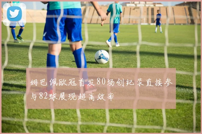 姆巴佩欧冠首发80场创纪录直接参与82球展现超高效率