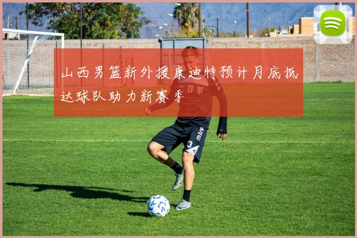 山西男篮新外援康迪特预计月底抵达球队助力新赛季