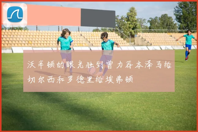 沃辛顿的眼光独到曾力荐本泽马给切尔西和罗德里给埃弗顿