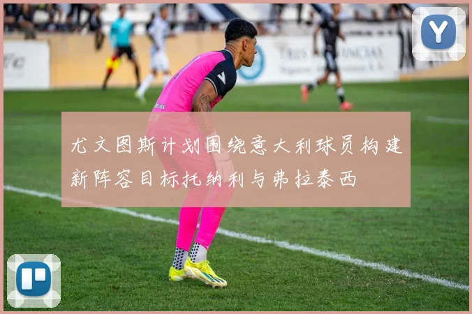 尤文图斯计划围绕意大利球员构建新阵容目标托纳利与弗拉泰西