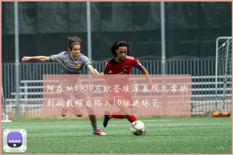 阿森纳6930万欧签埃泽表现失常热刺战戴帽后陷入16场进球荒