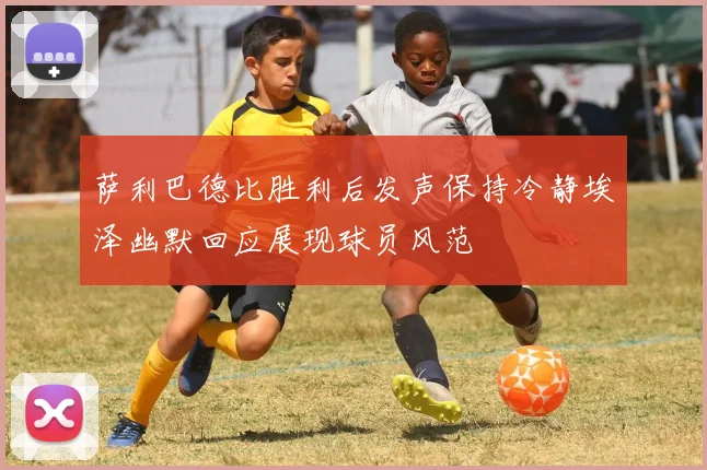 萨利巴德比胜利后发声保持冷静埃泽幽默回应展现球员风范