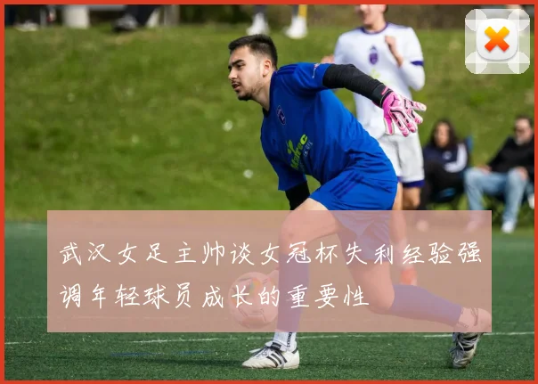 武汉女足主帅谈女冠杯失利经验强调年轻球员成长的重要性