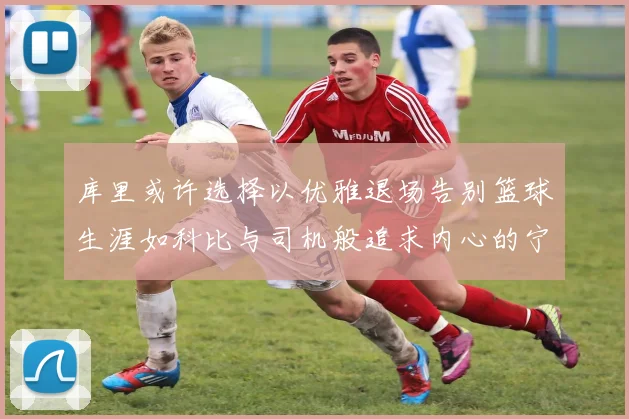 库里或许选择以优雅退场告别篮球生涯如科比与司机般追求内心的宁静