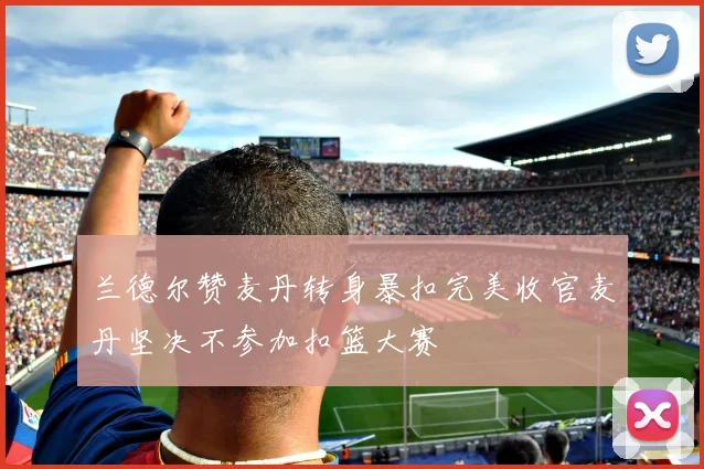 兰德尔赞麦丹转身暴扣完美收官麦丹坚决不参加扣篮大赛