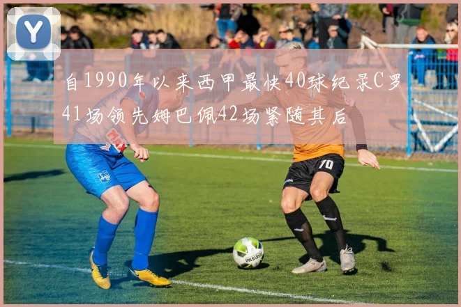 自1990年以来西甲最快40球纪录C罗41场领先姆巴佩42场紧随其后