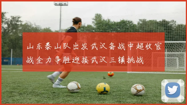 山东泰山队出发武汉备战中超收官战全力争胜迎接武汉三镇挑战