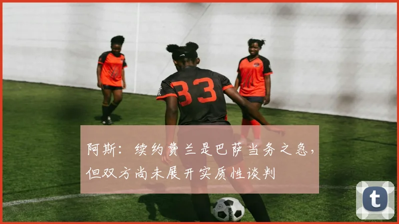 阿斯：续约费兰是巴萨当务之急，但双方尚未展开实质性谈判