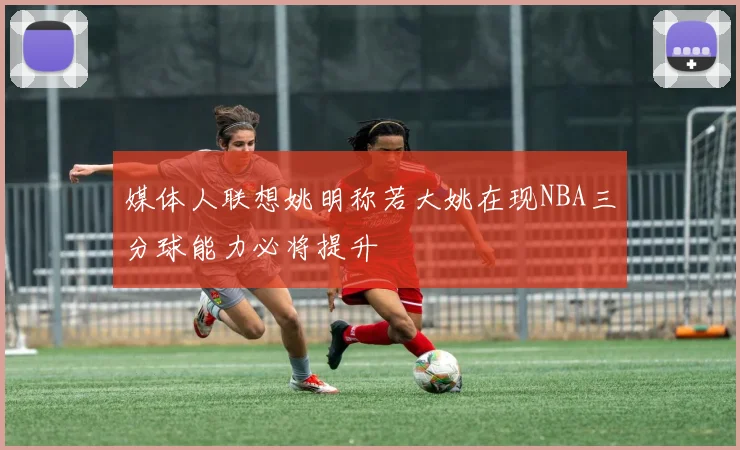 媒体人联想姚明称若大姚在现NBA三分球能力必将提升