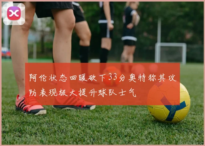 阿伦状态回暖砍下33分奥特称其攻防表现极大提升球队士气