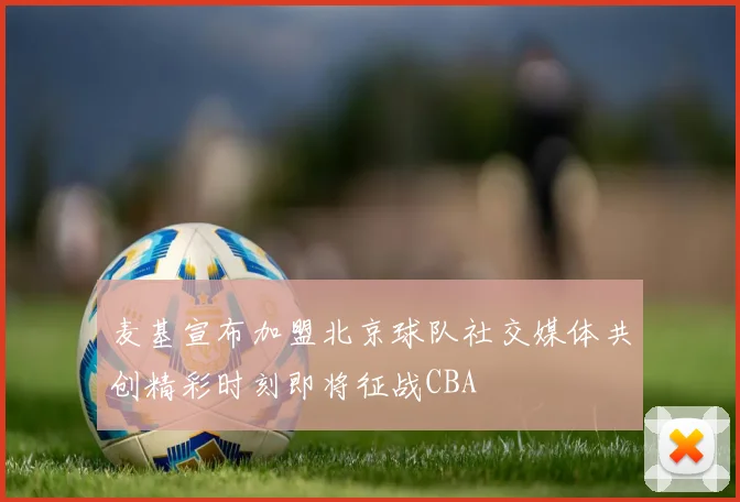 麦基宣布加盟北京球队社交媒体共创精彩时刻即将征战CBA