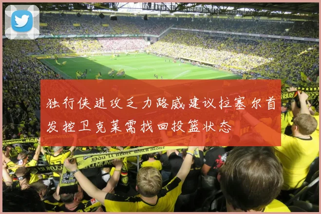 独行侠进攻乏力路威建议拉塞尔首发控卫克莱需找回投篮状态