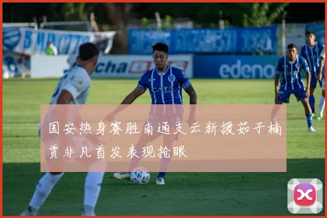 国安热身赛胜南通支云新援茹子楠贾非凡首发表现抢眼