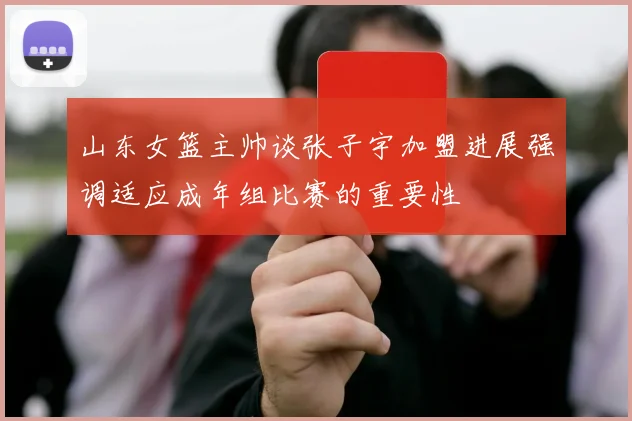山东女篮主帅谈张子宇加盟进展强调适应成年组比赛的重要性