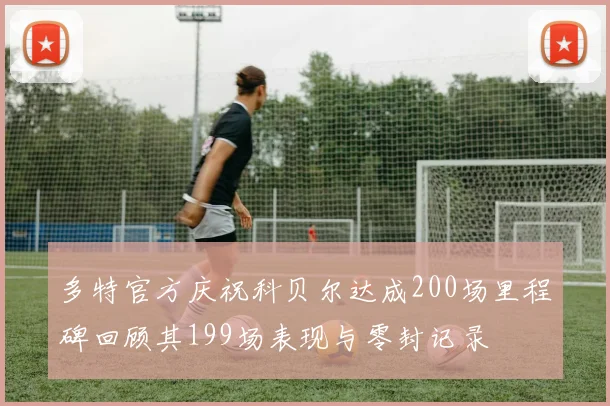 多特官方庆祝科贝尔达成200场里程碑回顾其199场表现与零封记录