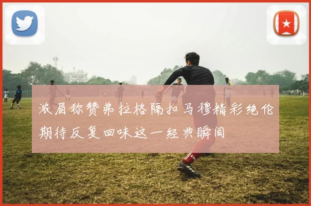 浓眉称赞弗拉格隔扣马穆精彩绝伦期待反复回味这一经典瞬间