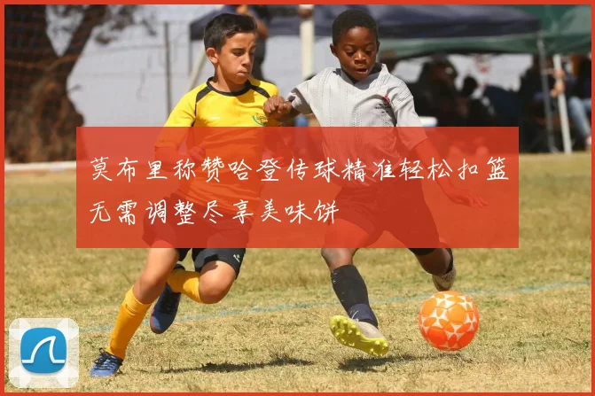 莫布里称赞哈登传球精准轻松扣篮无需调整尽享美味饼
