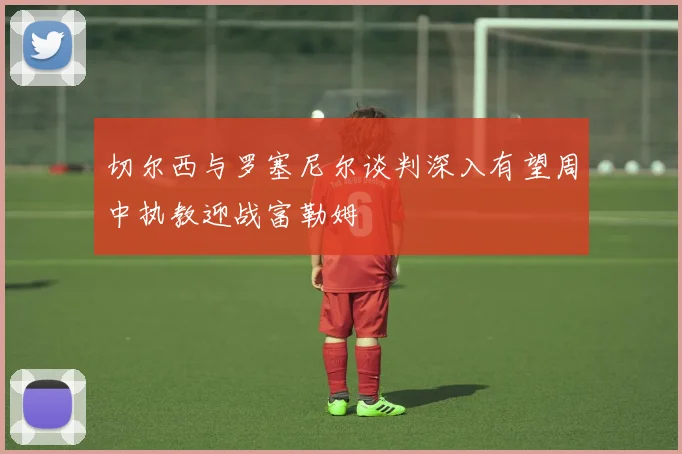 切尔西与罗塞尼尔谈判深入有望周中执教迎战富勒姆