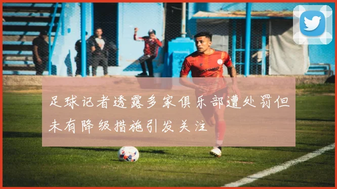 足球记者透露多家俱乐部遭处罚但未有降级措施引发关注