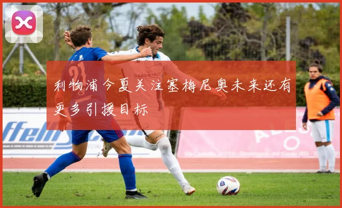 利物浦今夏关注塞梅尼奥未来还有更多引援目标