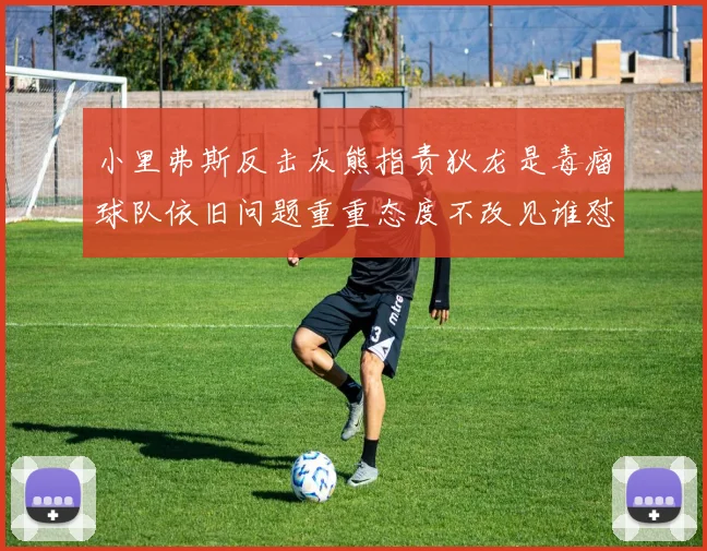 小里弗斯反击灰熊指责狄龙是毒瘤球队依旧问题重重态度不改见谁怼谁
