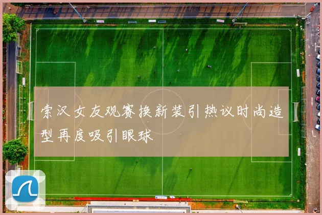 索汉女友观赛换新装引热议时尚造型再度吸引眼球