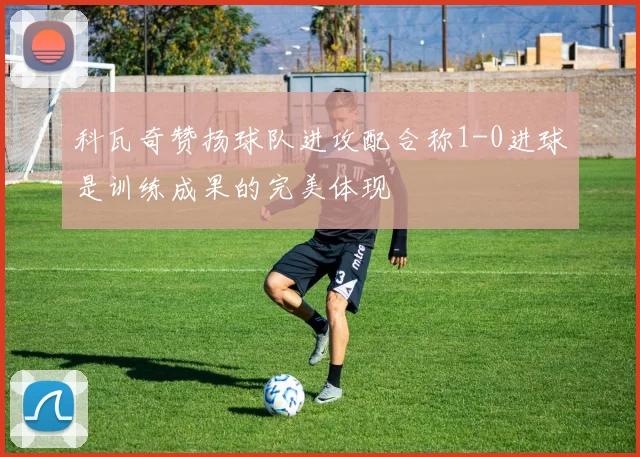 科瓦奇赞扬球队进攻配合称1-0进球是训练成果的完美体现